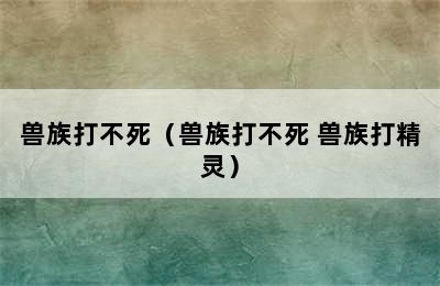 兽族打不死（兽族打不死 兽族打精灵）